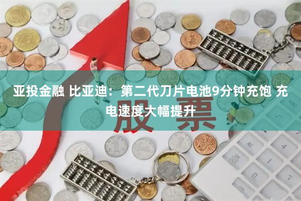 亚投金融 比亚迪：第二代刀片电池9分钟充饱 充电速度大幅提升