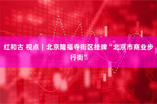 红和古 视点｜北京隆福寺街区挂牌“北京市商业步行街”