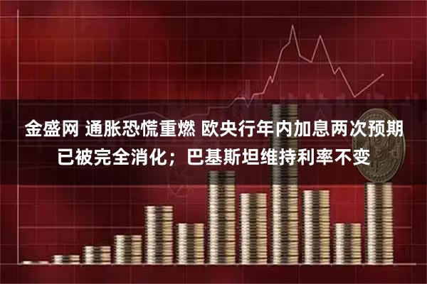 金盛网 通胀恐慌重燃 欧央行年内加息两次预期已被完全消化；巴基斯坦维持利率不变