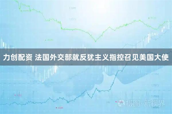 力创配资 法国外交部就反犹主义指控召见美国大使