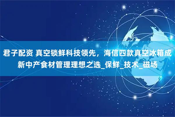 君子配资 真空锁鲜科技领先，海信四款真空冰箱成新中产食材管理理想之选_保鲜_技术_磁场