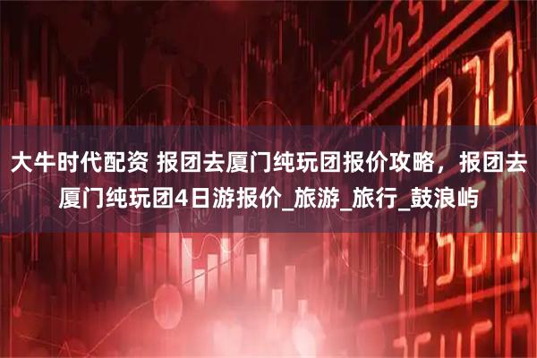 大牛时代配资 报团去厦门纯玩团报价攻略，报团去厦门纯玩团4日游报价_旅游_旅行_鼓浪屿