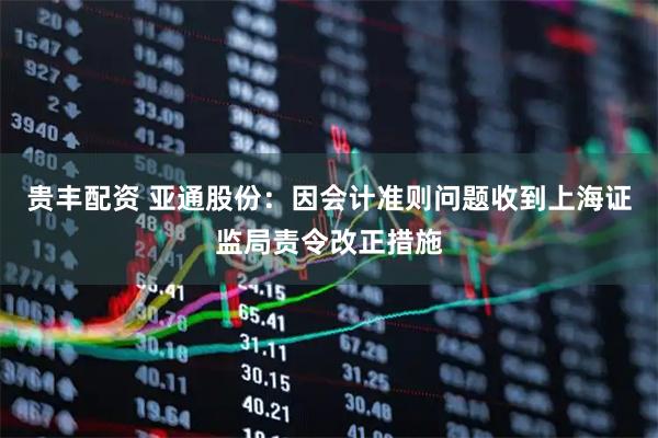 贵丰配资 亚通股份：因会计准则问题收到上海证监局责令改正措施