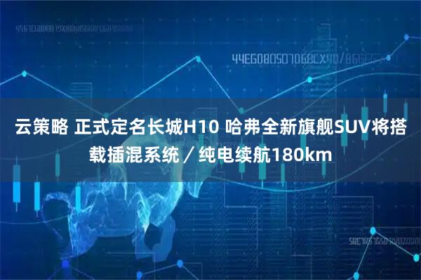 云策略 正式定名长城H10 哈弗全新旗舰SUV将搭载插混系统／纯电续航180km