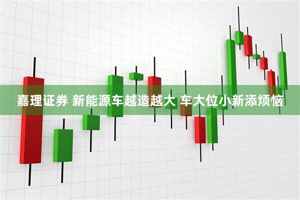 嘉理证券 新能源车越造越大 车大位小新添烦恼