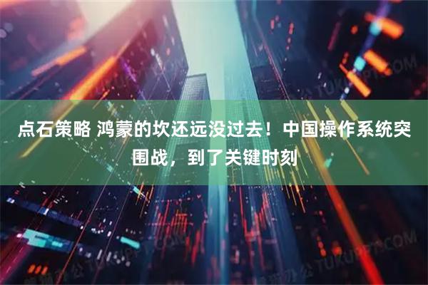 点石策略 鸿蒙的坎还远没过去！中国操作系统突围战，到了关键时刻