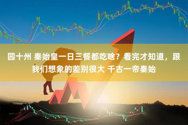 园十州 秦始皇一日三餐都吃啥？看完才知道，跟我们想象的差别很大 千古一帝秦始