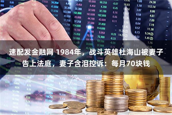 速配发金融网 1984年，战斗英雄杜海山被妻子告上法庭，妻子含泪控诉：每月70块钱