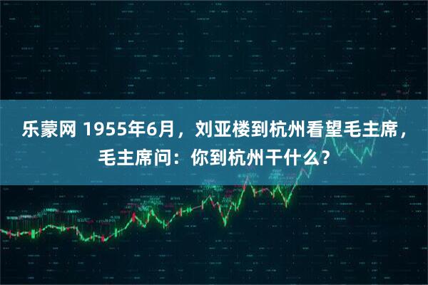乐蒙网 1955年6月，刘亚楼到杭州看望毛主席，毛主席问：你到杭州干什么？