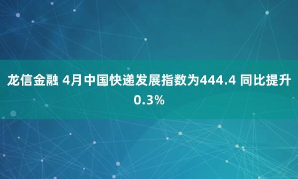 龙信金融 4月中国快递发展指数为444.4 同比提升0.3%