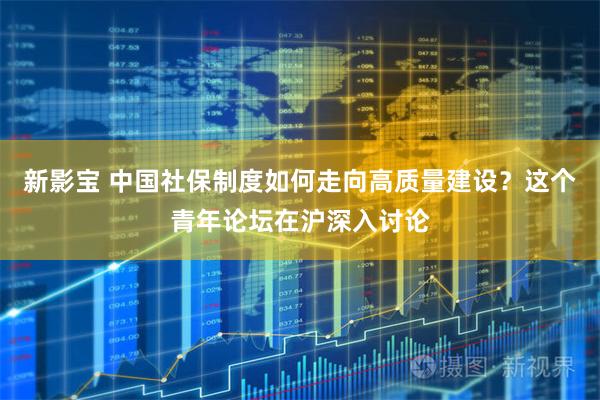 新影宝 中国社保制度如何走向高质量建设？这个青年论坛在沪深入讨论