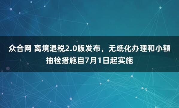 众合网 离境退税2.0版发布,无纸化办理和小额抽检措施自7月1日起实施