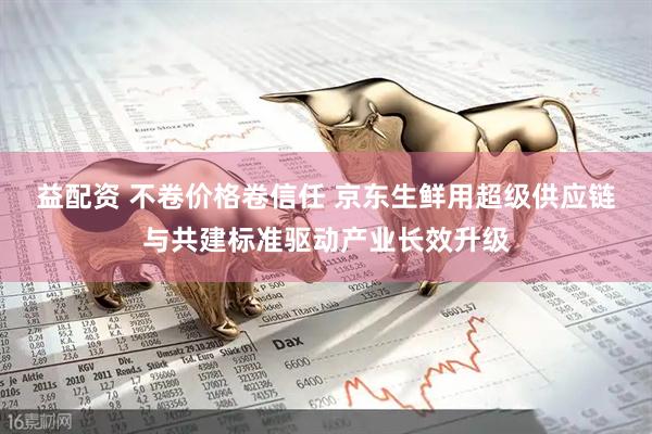 益配资 不卷价格卷信任 京东生鲜用超级供应链与共建标准驱动产业长效升级