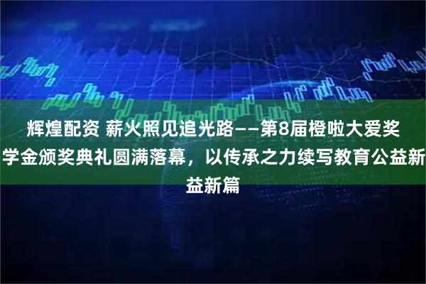 辉煌配资 薪火照见追光路——第8届橙啦大爱奖助学金颁奖典礼圆满落幕,以传承之力续写教育公益新篇