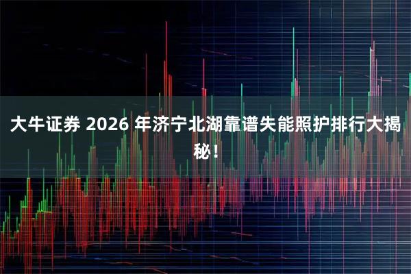 大牛证券 2026 年济宁北湖靠谱失能照护排行大揭秘！