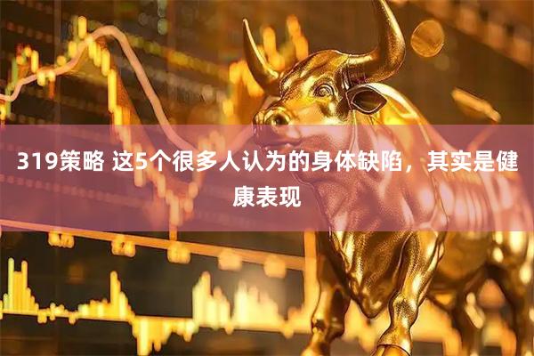 319策略 这5个很多人认为的身体缺陷，其实是健康表现
