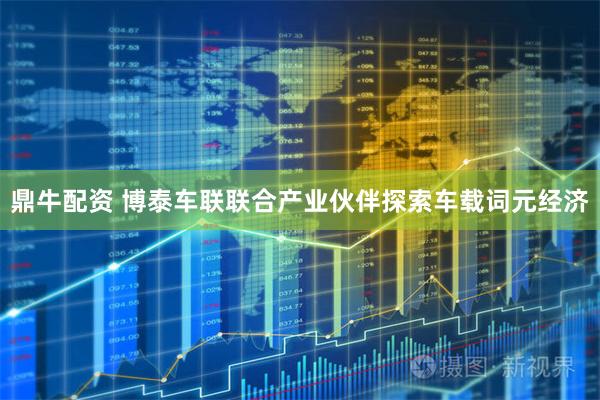 鼎牛配资 博泰车联联合产业伙伴探索车载词元经济