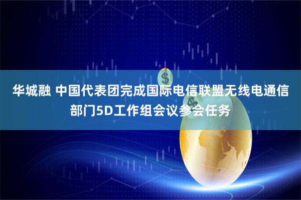华城融 中国代表团完成国际电信联盟无线电通信部门5D工作组会议参会任务