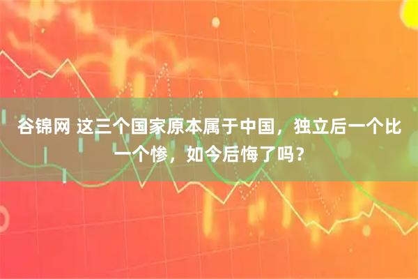 谷锦网 这三个国家原本属于中国，独立后一个比一个惨，如今后悔了吗？
