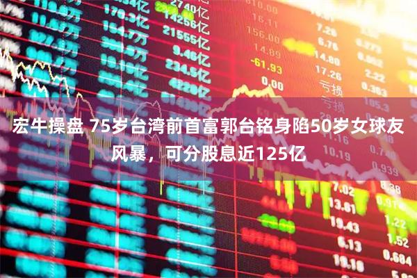 宏牛操盘 75岁台湾前首富郭台铭身陷50岁女球友风暴,可分股息近125亿