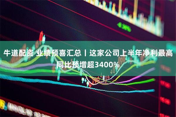 牛道配资 业绩预喜汇总丨这家公司上半年净利最高同比预增超3400%