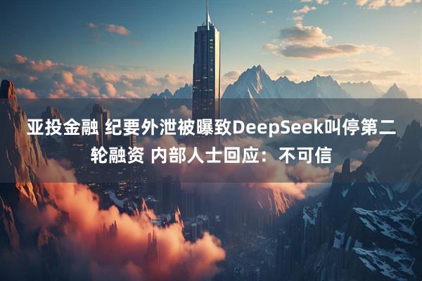 亚投金融 纪要外泄被曝致DeepSeek叫停第二轮融资 内部人士回应：不可信