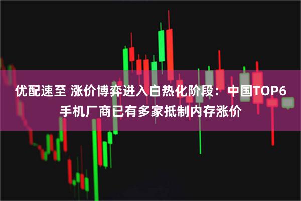 优配速至 涨价博弈进入白热化阶段:中国TOP6手机厂商已有多家抵制内存涨价