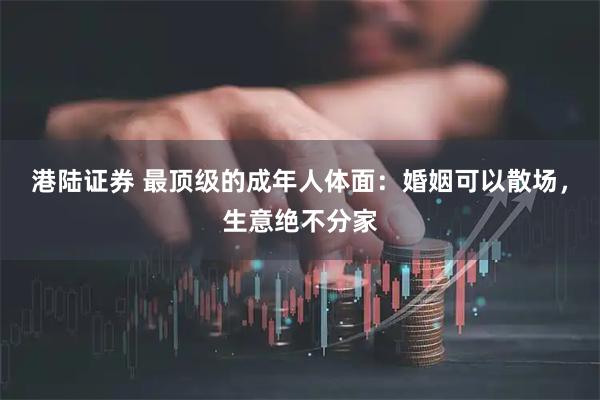 港陆证券 最顶级的成年人体面：婚姻可以散场，生意绝不分家