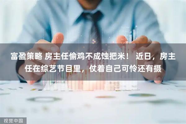 富盈策略 房主任偷鸡不成蚀把米！ 近日，房主任在综艺节目里，仗着自己可怜还有摄