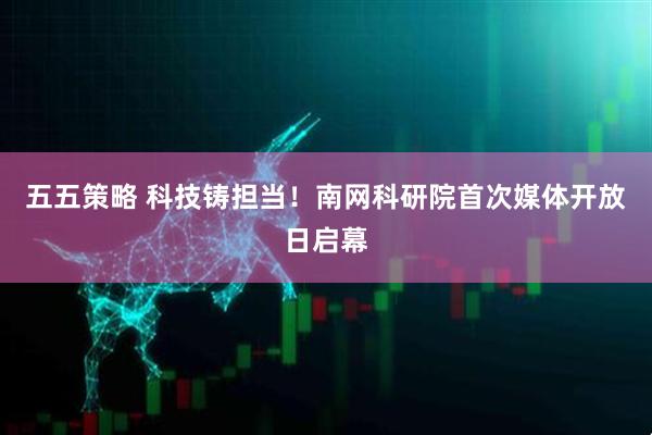 五五策略 科技铸担当！南网科研院首次媒体开放日启幕
