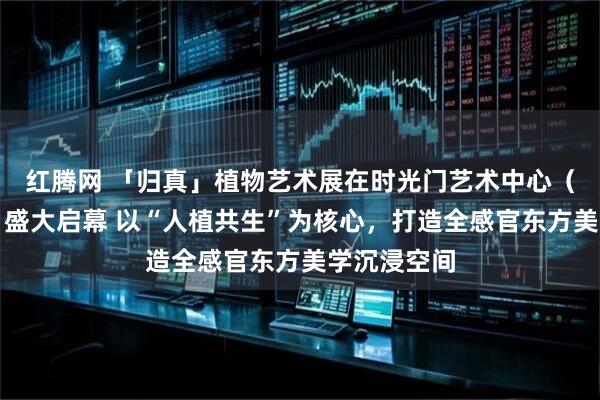 红腾网 「归真」植物艺术展在时光门艺术中心（滨江新址）盛大启幕 以“人植共生”为核心，打造全感官东方美学沉浸空间